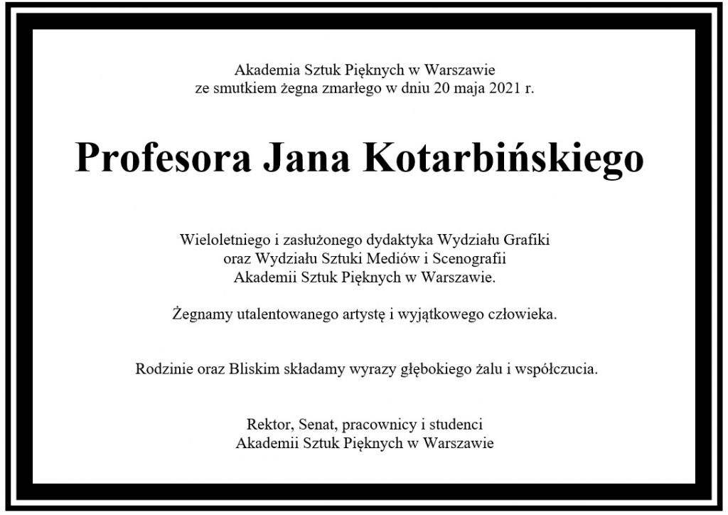 Akademia Sztuk Pięknych w Warszawie ze smutkiem żegna zmarłego w dniu 20 maja 2021 r.      Profesora Jana Kotarbińskiego  Wieloletniego i zasłużonego dydaktyka Wydziału Grafiki  oraz Wydziału Sztuki Mediów i Scenografii Akademii Sztuk Pięknych w Warszawie.  Żegnamy utalentowanego artystę i wyjątkowego człowieka.  	  Rodzinie oraz Bliskim składamy wyrazy głębokiego żalu i współczucia.   Rektor, Senat, pracownicy i studenci Akademii Sztuk Pięknych w Warszawie