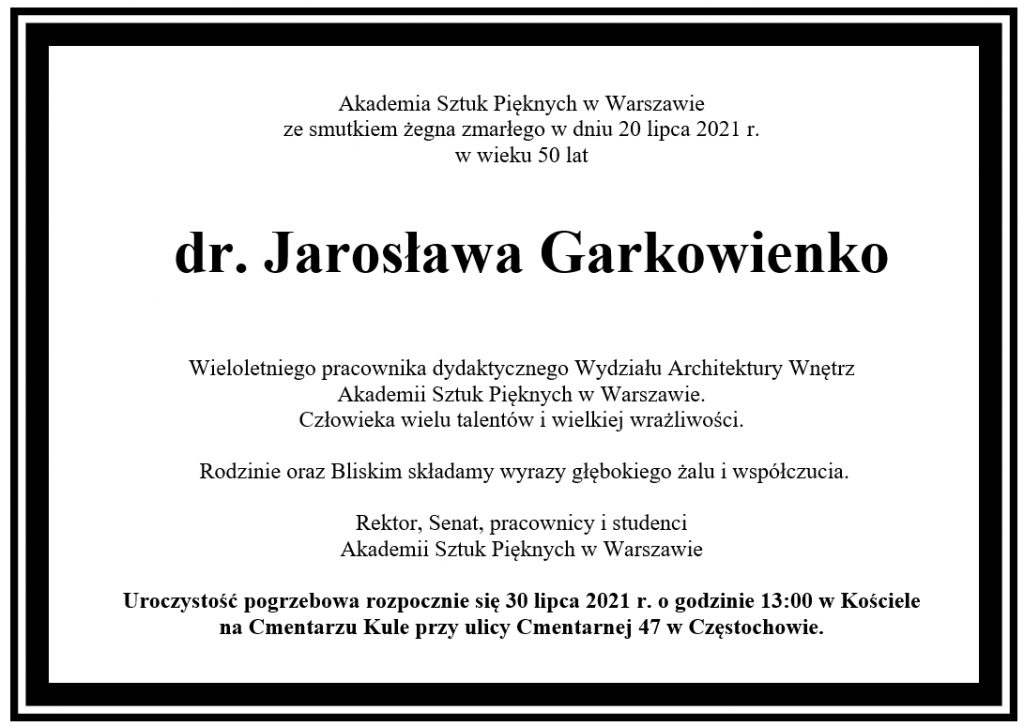 Akademia Sztuk Pięknych w Warszawie ze smutkiem żegna zmarłego w dniu 20 lipca 2021 r.  w wieku 50 lat         dr. Jarosława Garkowienko  Wieloletniego pracownika dydaktycznego Wydziału Architektury Wnętrz  Akademii Sztuk Pięknych w Warszawie. Człowieka wielu talentów i wielkiej wrażliwości.     	  Rodzinie oraz Bliskim składamy wyrazy głębokiego żalu i współczucia.   Rektor, Senat, pracownicy i studenci Akademii Sztuk Pięknych w Warszawie  Uroczystość pogrzebowa rozpocznie się 30 lipca 2021 r. o godzinie 13:00 w Kościele  na Cmentarzu Kule przy ulicy Cmentarnej 47 w Częstochowie