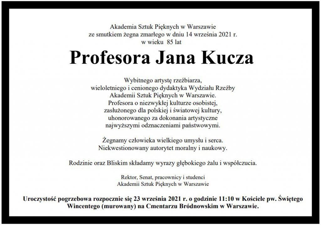 Akademia Sztuk Pięknych w Warszawie  ze smutkiem żegna zmarłego w dniu 14 września 2021 r.  w wieku 85 lat  Profesora Jana Kucza  Wybitnego artystę rzeźbiarza,  wieloletniego i cenionego dydaktyka Wydziału Rzeźby Akademii Sztuk Pięknych w Warszawie. Profesora o niezwykłej kulturze osobistej, zasłużonego dla polskiej i światowej kultury, uhonorowanego za dokonania artystyczne najwyższymi odznaczeniami państwowymi. Żegnamy człowieka wielkiego umysłu i serca. Niekwestionowany autorytet moralny i naukowy.  Rodzinie oraz Bliskim składamy wyrazy głębokiego żalu i współczucia.  Rektor, Senat, pracownicy i studenci Akademii Sztuk Pięknych w Warszawie  Uroczystość pogrzebowa rozpocznie się 23 września 2021 r. o godzinie 11:10 w Kościele pw. Świętego  Wincentego (murowany) na Cmentarzu Bródnowskim w Warszawie.