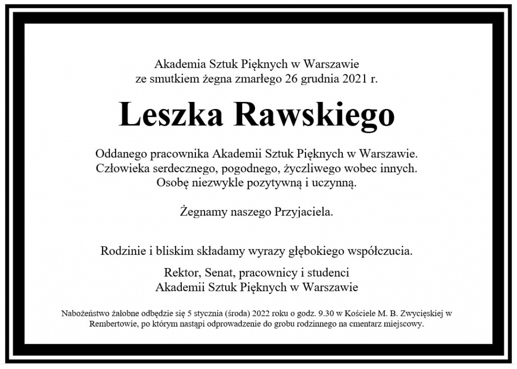 Akademia Sztuk Pięknych w Warszawie ze smutkiem żegna zmarłego 26 grudnia 2021 r. 	 Leszka Rawskiego 	 Oddanego pracownika Akademii Sztuk Pięknych w Warszawie. Człowieka serdecznego, pogodnego, życzliwego wobec innych.  Osobę niezwykle pozytywną i uczynną.  Żegnamy naszego Przyjaciela.                                                                                                 Rodzinie i bliskim składamy wyrazy głębokiego współczucia.   Rektor, Senat, pracownicy i studenci Akademii Sztuk Pięknych w Warszawie  Nabożeństwo żałobne odbędzie się 5 stycznia (środa) 2022 roku o godz. 9.30 w Kościele M. B. Zwycięskiej w Rembertowie, po którym nastąpi odprowadzenie do grobu rodzinnego na cmentarz miejscowy.