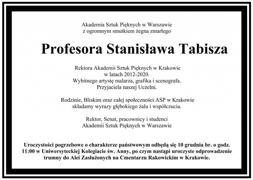 Akademia Sztuk Pięknych w Warszawie  z ogromnym smutkiem żegna zmarłego    Profesora Stanisława Tabisza  Rektora Akademii Sztuk Pięknych w Krakowie   w latach 2012-2020.  Wybitnego artystę malarza, grafika i scenografa.  Przyjaciela naszej Uczelni.  Rodzinie, Bliskim oraz całej społeczności ASP w Krakowie   składamy wyrazy głębokiego żalu i współczucia.  Rektor, Senat, pracownicy i studenci  Akademii Sztuk Pięknych w Warszawie  Uroczystości pogrzebowe o charakterze państwowym odbędą się 10 grudnia br. o godz.  11:00 w Uniwersyteckiej Kolegiacie św. Anny, po czym nastąpi uroczyste odprowadzenie  trumny do Alei Zasłużonych na Cmentarzu Rakowickim w Krakowie.