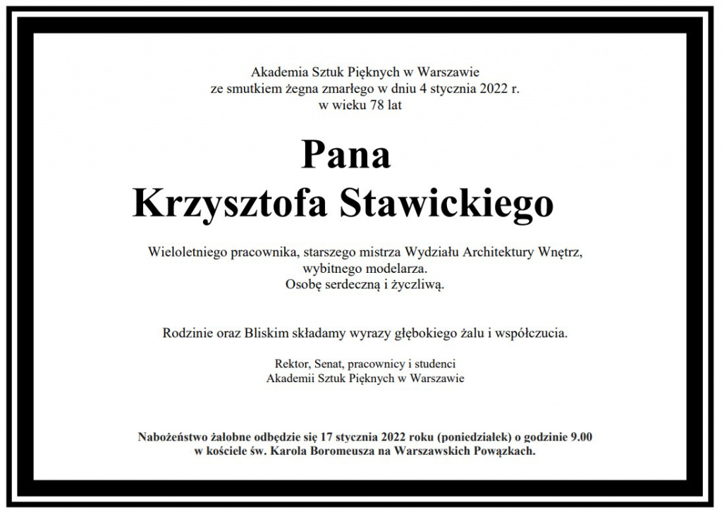 Akademia Sztuk Pięknych w Warszawie ze smutkiem żegna zmarłego w dniu 4 stycznia 2022 r. w wieku 76 lat Pana Krzysztofa Stawickiego Wieloletniego pracownika, starszego mistrza Wydziału Architektury Wnętrz, wybitnego modelarza. Osobę serdeczną i życzliwą. Rodzinie oraz Bliskim składamy wyrazy głębokiego żalu i współczucia. Rektor, Senat, pracownicy i studenci Akademii Sztuk Pięknych w Warszawie. Nabożeństwo żałobne odbędzie się 17 stycznia 2022 roku (poniedziałek) o godzinie 9.00 w kościele św. Karola Boromeusza na Warszawskich Powązkach.