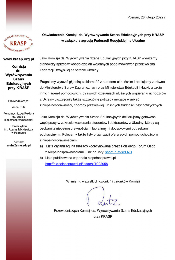 Poznań, 28 lutego 2022 r. Oświadczenie Komisji ds. Wyrównywania Szans Edukacyjnych przy KRASP w związku z agresją Federacji Rosyjskiej na Ukrainę Jako Komisja ds. Wyrównywania Szans Edukacyjnych przy KRASP wyrażamy stanowczy sprzeciw wobec działań wojennych podejmowanych przez wojska Federacji Rosyjskiej na terenie Ukrainy. Pragniemy wyrazić głęboką solidarność z narodem ukraińskim i apelujemy zarówno do Ministerstwa Spraw Zagranicznych oraz Ministerstwa Edukacji i Nauki, a także innych agend pomocowych, by swoich działaniach służących wspieraniu uchodźców z Ukrainy uwzględniły także szczególne potrzeby mogące wynikać z niepełnosprawności, choroby przewlekłej lub innych trudności psychofizycznych. Jako Komisja ds. Wyrównywania Szans Edukacyjnych deklarujemy gotowość współpracy w zakresie wspierania studentów i doktorantów z Ukrainy, którzy są osobami z niepełnosprawnościami lub z innymi dodatkowymi potrzebami edukacyjnymi. Polecamy także listy organizacji oferujących pomoc uchodźcom z niepełnosprawnościami: a) Lista organizacji na bieżąco koordynowana przez Polskiego Forum Osób z Niepełnosprawnościami. Link do listy: shorturl.at/sBLNO b) Lista publikowana w portalu niepełnosprawni.pl http://niepelnosprawni.pl/ledge/x/1992058 W imieniu wszystkich członkiń i członków Komisji Anna Rutz Przewodnicząca Komisji ds. Wyrównywania Szans Edukacyjnych przy KRASP www.krasp.org.pl Komisja ds. Wyrównywania Szans Edukacyjnych przy KRASP Przewodnicząca: Anna Rutz Pełnomocniczka Rektora ds. osób z niepełnosprawnościami Uniwersytetu im. Adama Mickiewicza w Poznaniu Kontakt: arutz@amu.edu.pl