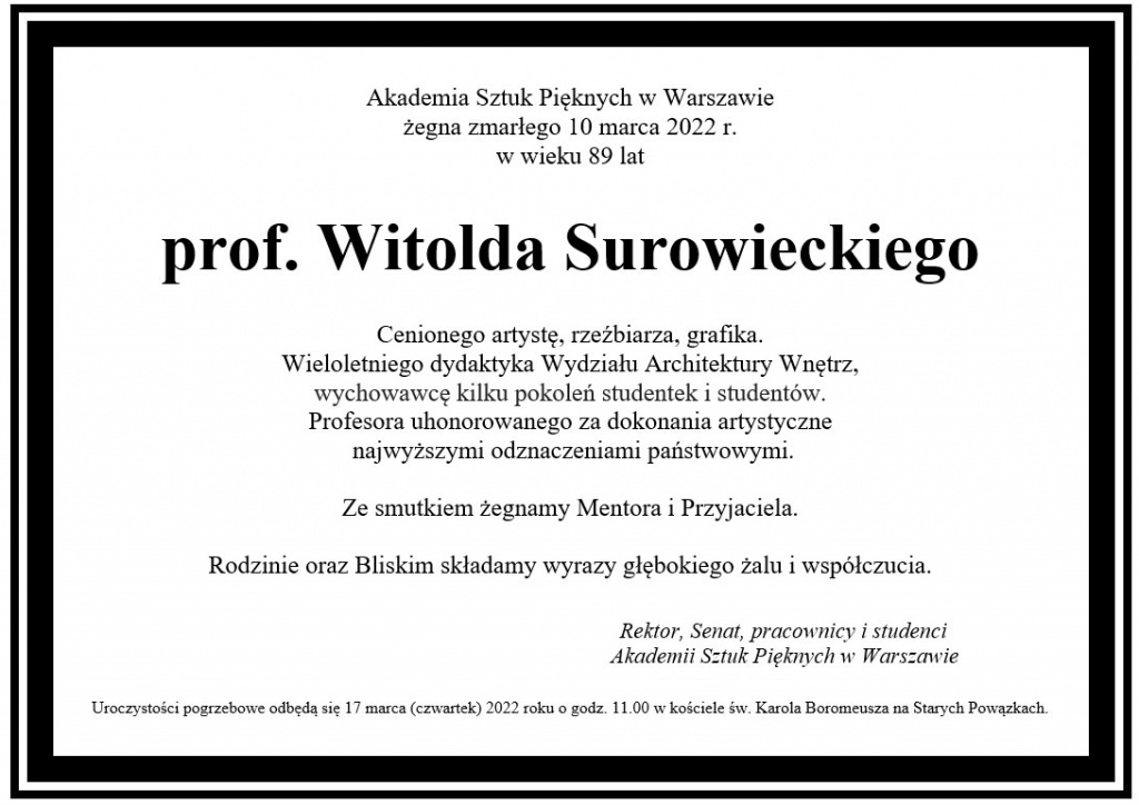   Akademia Sztuk Pięknych w Warszawie żegna zmarłego 10 marca 2022 r.  w wieku 89 lat  prof. Witolda Surowieckiego  Cenionego artystę, rzeźbiarza, grafika.  Wieloletniego dydaktyka Wydziału Architektury Wnętrz,  wychowawcę kilku pokoleń studentek i studentów.  Profesora uhonorowanego za dokonania artystyczne  najwyższymi odznaczeniami państwowymi.  Ze smutkiem żegnamy Mentora i Przyjaciela.   Rodzinie oraz Bliskim składamy wyrazy głębokiego żalu i współczucia.                                                                                                                      Rektor, Senat, pracownicy i studenci                                                                              Akademii Sztuk Pięknych w Warszawie   Uroczystości pogrzebowe odbędą się 17 marca (czwartek) 2022 roku o godz. 11.00 w kościele św. Karola Boromeusza na Starych Powązkach.  		