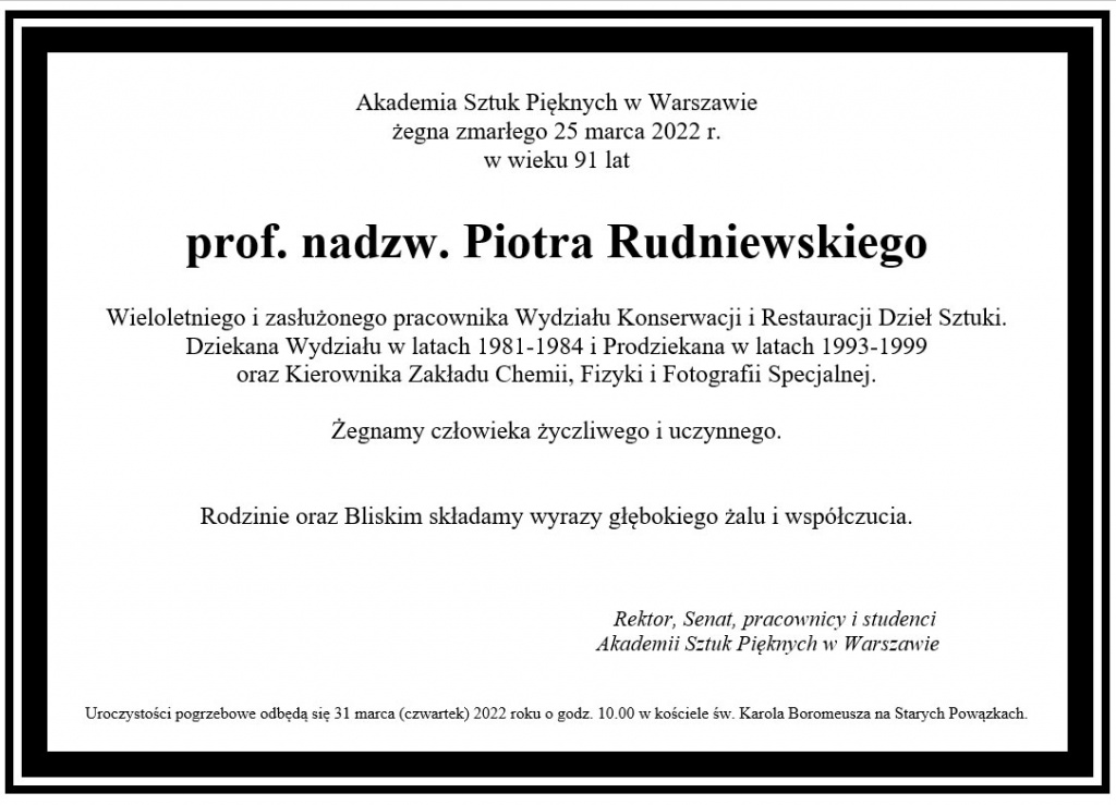 Akademia Sztuk Pięknych w Warszawie żegna zmarłego 25 marca 2022 r.  w wieku 91 lat  prof. nadzw. Piotra Rudniewskiego  Wieloletniego i zasłużonego pracownika Wydziału Konserwacji i Restauracji Dzieł Sztuki. Dziekana Wydziału w latach 1981-1984 i Prodziekana w latach 1993-1999  oraz Kierownika Zakładu Chemii, Fizyki i Fotografii Specjalnej.  Żegnamy człowieka życzliwego i uczynnego.    Rodzinie oraz Bliskim składamy wyrazy głębokiego żalu i współczucia.                                                                                                                                                                         Rektor, Senat, pracownicy i studenci                                                                              Akademii Sztuk Pięknych w Warszawie    Uroczystości pogrzebowe odbędą się 31 marca (czwartek) 2022 roku o godz. 10.00 w kościele św. Karola Boromeusza na Starych Powązkach. 