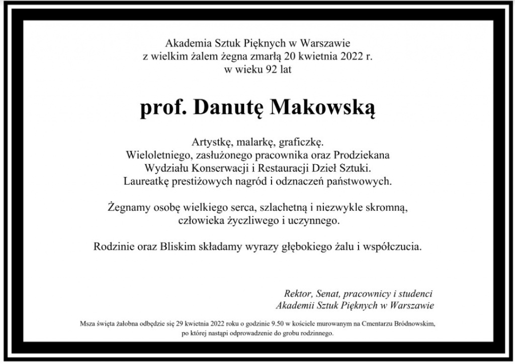 Akademia Sztuk Pięknych w Warszawie z wielkim żalem żegna zmarłą 20 kwietnia 2022 r. w wieku 92 lat prof. Danutę Makowską Artystkę, malarkę, graficzkę. Wieloletniego, zasłużonego pracownika oraz Prodziekana Wydziału Konserwacji i Restauracji Dzieł Sztuki. Laureatkę prestiżowych nagród i odznaczeń państwowych. Żegnamy osobę wielkiego serca, szlachetną i niezwykle skromną, człowieka życzliwego i uczynnego. Rodzinie oraz Bliskim składamy wyrazy głębokiego żalu i współczucia. Rektor, Senat, pracownicy i studenci Akademii Sztuk Pięknych w Warszawie Msza święta żałobna odbędzie się 29 kwietnia 2022 roku o godzinie 9.50 w kościele murowanym na Cmentarzu Bródnowskim, po której nastąpi odprowadzenie do grobu rodzinnego.