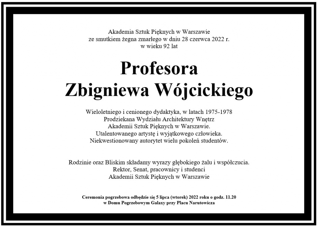 Akademia Sztuk Pięknych w Warszawie ze smutkiem żegna zmarłego w dniu 28 czerwca 2022 r.  w wieku 92 lat 	 Profesora Zbigniewa Wójcickiego  Wieloletniego i cenionego dydaktyka, w latach 1975-1978  Prodziekana Wydziału Architektury Wnętrz Akademii Sztuk Pięknych w Warszawie. Utalentowanego artystę i wyjątkowego człowieka. Niekwestionowany autorytet wielu pokoleń studentów.   Rodzinie oraz Bliskim składamy wyrazy głębokiego żalu i współczucia.  Rektor, Senat, pracownicy i studenci Akademii Sztuk Pięknych w Warszawie   Ceremonia pogrzebowa odbędzie się 5 lipca (wtorek) 2022 roku o godz. 11.20  w Domu Pogrzebowym Galaxy przy Placu Narutowicza