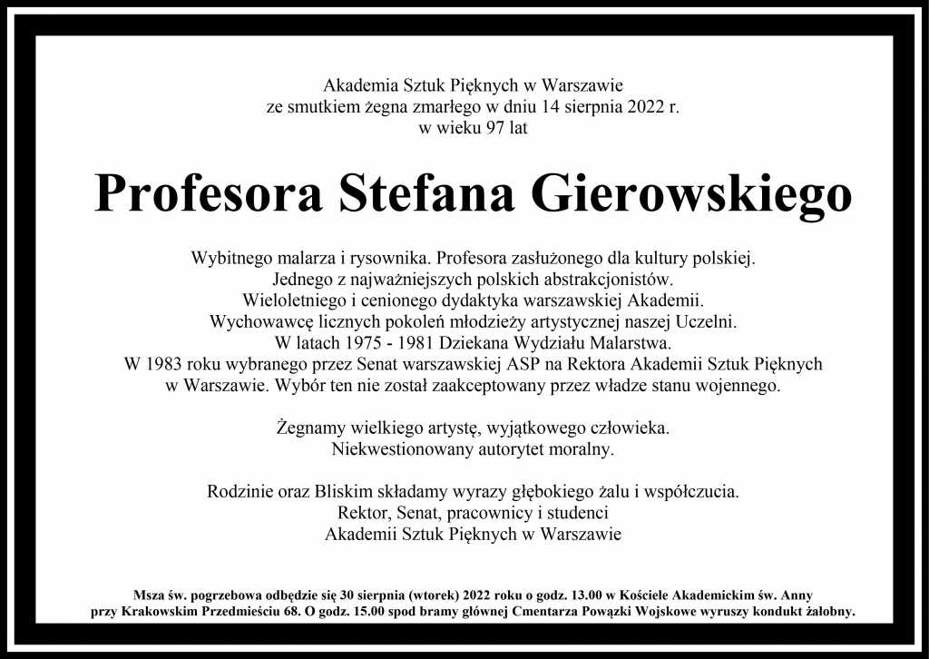 Akademia Sztuk Pięknych w Warszawie ze smutkiem żegna zmarłego w dniu 14 sierpnia 2022 r. w wieku 97 lat  Profesora Stefana Gierowskiego  Wybitnego malarza i rysownika. Profesora zasłużonego dla kultury polskiej.  Jednego z najważniejszych polskich abstrakcjonistów. Wieloletniego i cenionego dydaktyka warszawskiej Akademii.  Wychowawcę licznych pokoleń młodzieży artystycznej naszej Uczelni.  W latach 1975 - 1981 Dziekana Wydziału Malarstwa. W 1983 roku wybranego przez Senat warszawskiej ASP na Rektora Akademii Sztuk Pięknych  w Warszawie. Wybór ten nie został zaakceptowany przez władze stanu wojennego.   Żegnamy wielkiego artystę, wyjątkowego człowieka. Niekwestionowany autorytet moralny. 	 	 Rodzinie oraz Bliskim składamy wyrazy głębokiego żalu i współczucia.  Rektor, Senat, pracownicy i studenci Akademii Sztuk Pięknych w Warszawie Msza św. pogrzebowa odbędzie się 30 sierpnia (wtorek) 2022 roku o godz. 13.00 w Kościele Akademickim św. Anny przy Krakowskim Przedmieściu 68. O godz. 15.00 spod bramy głównej Cmentarza Powązki Wojskowe wyruszy kondukt żałobny.