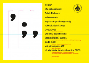 Rektor i Senat Akademii Sztuk Pięknych w Warszawie  Zapraszają na inaugurację roku akademickiego 2022/2023  w dniu 3 października (poniedziałek) 2022 r. godz. 11.00  w Auli budynku ASP  ul. Wybrzeże Kościuszkowskie 37/39     PROGRAM UROCZYSTOŚCI  Hymn Państwowy  Przemówienie inauguracyjne JM Rektora prof. Błażeja Ostoja Lniskiego  Ślubowanie i Immatrykulacja studentów I roku  Gaude Mater Polonia  Wykład inauguracyjny pt. O znakach przestankowych, końcu wakacji i (trochę) o projektowaniu wygłosi p. Marcin Wicha  Gaudeamus Igitur  