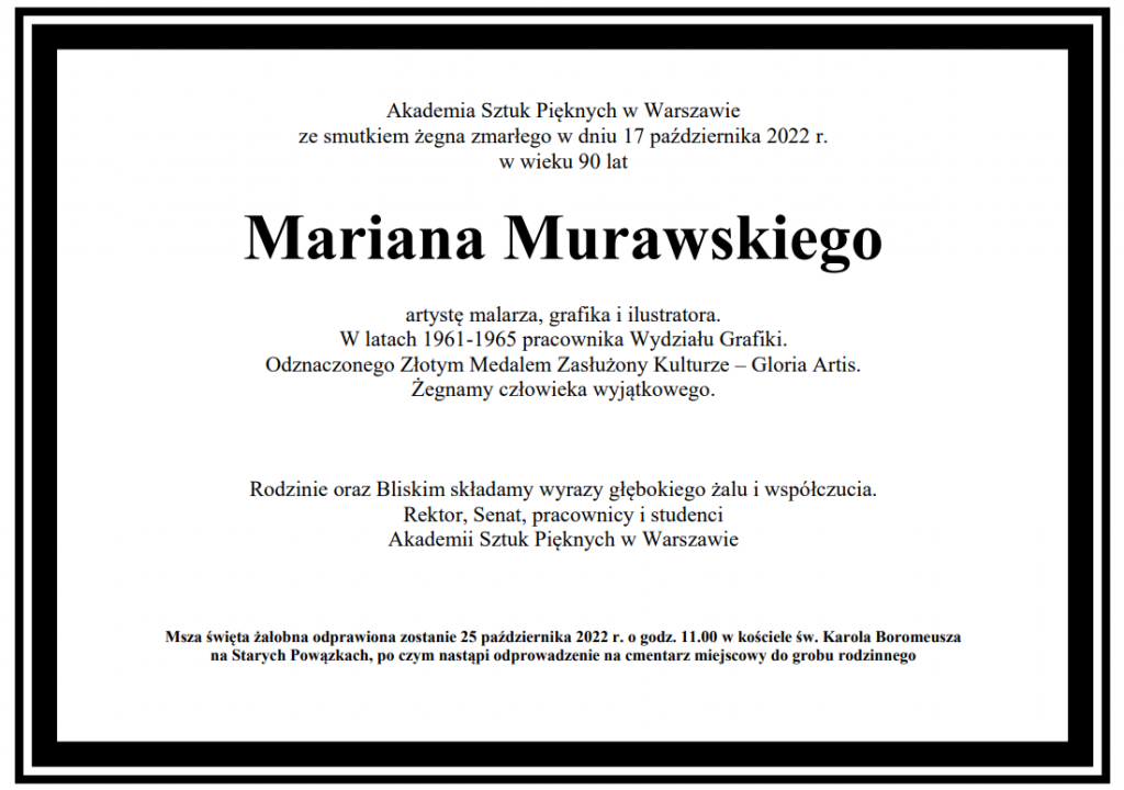 Akademia Sztuk Pięknych w Warszawie ze smutkiem żegna zmarłego w dniu 17 października 2022 r. w wieku 90 lat Mariana Murawskiego artystę malarza, grafika i ilustratora. W latach 1961-1965 pracownika Wydziału Grafiki. Odznaczonego Złotym Medalem Zasłużony Kulturze – Gloria Artis. Żegnamy człowieka wyjątkowego. Rodzinie oraz Bliskim składamy wyrazy głębokiego żalu i współczucia. Rektor, Senat, pracownicy i studenci Akademii Sztuk Pięknych w Warszawie Msza święta żałobna odprawiona zostanie 25 października 2022 r. o godz. 11.00 w kościele św. Karola Boromeusza na Starych Powązkach, po czym nastąpi odprowadzenie na cmentarz miejscowy do grobu rodzinnego