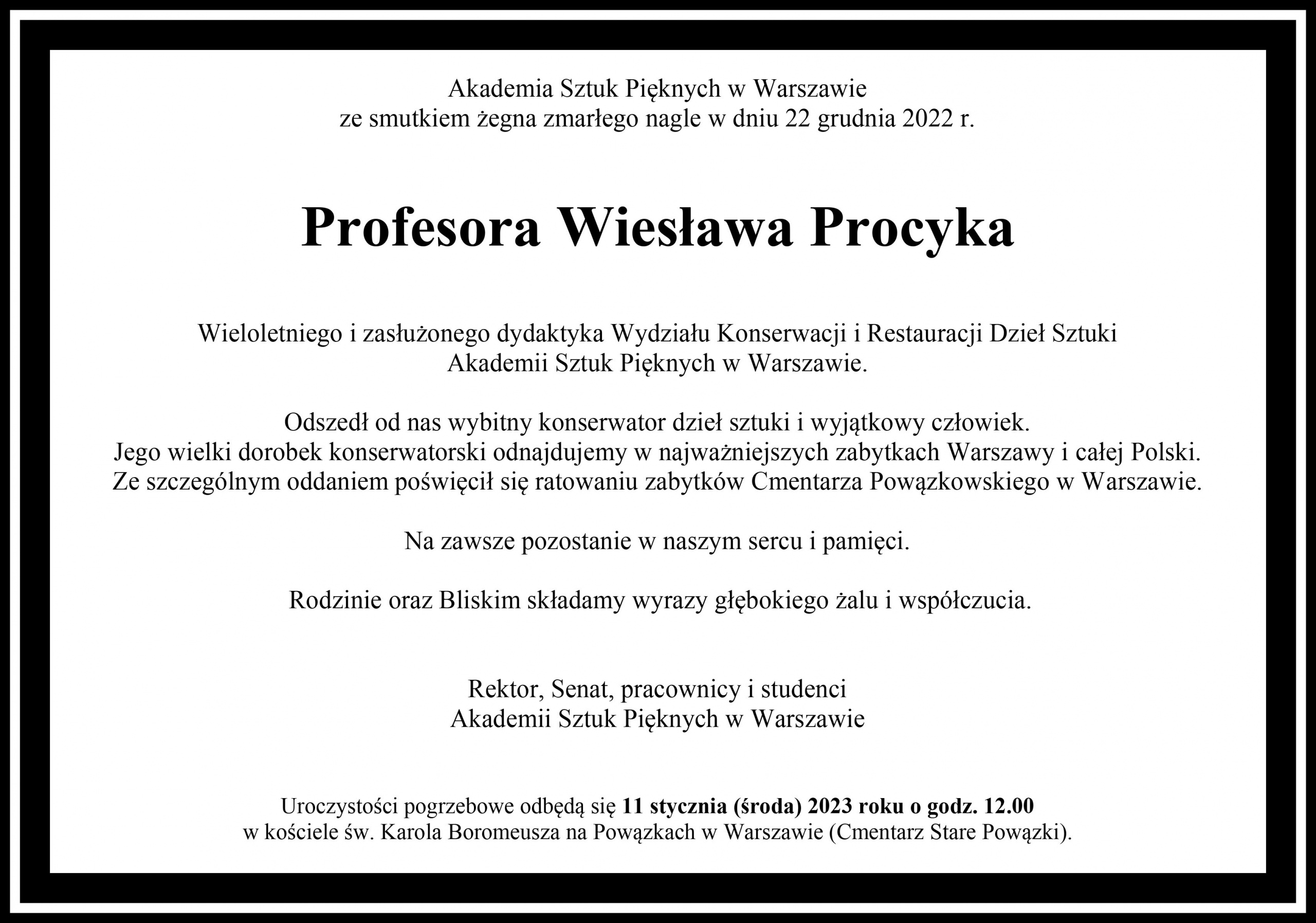 Akademia Sztuk Pięknych w Warszawie ze smutkiem żegna zmarłego nagle w dniu 22 grudnia 2022 r. Profesora Wiesława Procyka Wieloletniego i zasłużonego dydaktyka Wydziału Konserwacji i Restauracji Dzieł Sztuki Akademii Sztuk Pięknych w Warszawie. Odszedł od nas wybitny konserwator dzieł sztuki i wyjątkowy człowiek. Jego wielki dorobek konserwatorski odnajdujemy w najważniejszych zabytkach Warszawy i całej Polski. Ze szczególnym oddaniem poświęcił się ratowaniu zabytków Cmentarza Powązkowskiego w Warszawie. Na zawsze pozostanie w naszym sercu i pamięci.  Rodzinie oraz Bliskim składamy wyrazy głębokiego żalu i współczucia. Rektor, Senat, pracownicy i studenci Akademii Sztuk Pięknych w Warszawie. Uroczystości pogrzebowe odbędą się 11 stycznia (środa) 2023 roku o godz. 12.00 w kościele św. Karola Boromeusza na Powązkach w Warszawie (Cmentarz Stare Powązki).