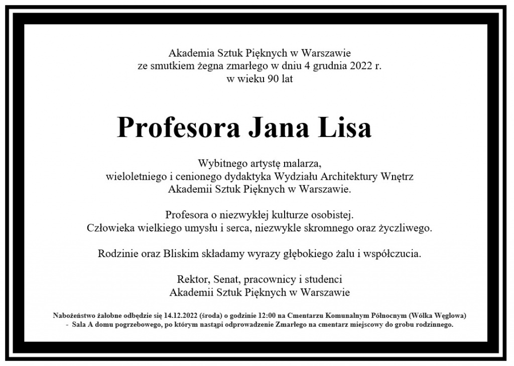 Akademia Sztuk Pięknych w Warszawieze smutkiem żegna zmarłego w dniu 4 grudnia 2022 r. w wieku 90 lat          Profesora Jana LisaWybitnego artystę malarza,wieloletniego i cenionego dydaktyka Wydziału Architektury WnętrzAkademii Sztuk Pięknych w Warszawie.Profesora o niezwykłej kulturze osobistej. Człowieka wielkiego umysłu i serca, niezwykle skromnego oraz życzliwego. 	Rodzinie oraz Bliskim składamy wyrazy głębokiego żalu i współczucia. Rektor, Senat, pracownicy i studenciAkademii Sztuk Pięknych w WarszawieNabożeństwo żałobne odbędzie się w 14.12.2022 (środa) o godzinie 12:00 na Cmentarzu Komunalnym Północnym (Wólka Węglowa)                                        -  Sala A domu pogrzebowego, po którym nastąpi odprowadzenie Zmarłego na cmentarz miejscowy do grobu rodzinnego.