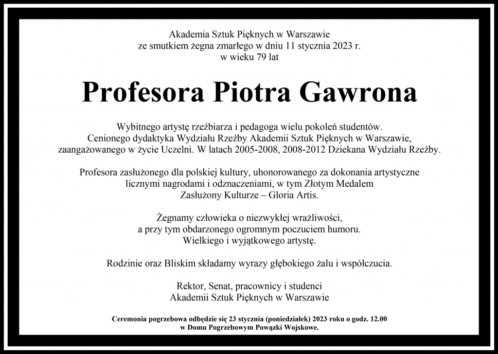 Akademia Sztuk Pięknych w Warszawieze smutkiem żegna zmarłego w dniu 11 stycznia 2023 r. w wieku 79 latProfesora Piotra GawronaWybitnego artystę rzeźbiarza i pedagoga wielu pokoleń studentów.Cenionego dydaktyka Wydziału Rzeźby Akademii Sztuk Pięknych w Warszawie, zaangażowanego w życie Uczelni. W latach 2005-2008, 2008-2012 Dziekana Wydziału Rzeźby.Profesora zasłużonego dla polskiej kultury, uhonorowanego za dokonania artystyczne licznymi nagrodami i odznaczeniami, w tym Złotym MedalemZasłużony Kulturze – Gloria Artis. 	Żegnamy człowieka o niezwykłej wrażliwości, a przy tym obdarzonego ogromnym poczuciem humoru. Wielkiego i wyjątkowego artystę.Rodzinie oraz Bliskim składamy wyrazy głębokiego żalu i współczucia. Rektor, Senat, pracownicy i studenci	Akademii Sztuk Pięknych w Warszawie	Ceremonia pogrzebowa odbędzie się 23 stycznia (poniedziałek) 2023 roku o godz. 12.00 w Domu Pogrzebowym Powązki Wojskowe.