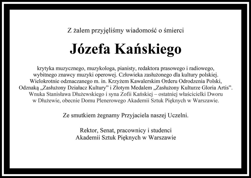 Z żalem przyjęliśmy wiadomość o śmierciJózefa Kańskiegokrytyka muzycznego, muzykologa, pianisty, redaktora prasowego i radiowego, wybitnego znawcy muzyki operowej. Człowieka zasłużonego dla kultury polskiej.Wielokrotnie odznaczanego m. in. Krzyżem Kawalerskim Orderu Odrodzenia Polski, Odznaką „Zasłużony Działacz Kultury” i Złotym Medalem „Zasłużony Kulturze Gloria Artis”.Wnuka Stanisława Dłużewskiego i syna Zofii Kańskiej – ostatniej właścicielki Dworu w Dłużewie, obecnie Domu Plenerowego Akademii Sztuk Pięknych w Warszawie.	Ze smutkiem żegnamy Przyjaciela naszej Uczelni.Rektor, Senat, pracownicy i studenciAkademii Sztuk Pięknych w Warszawie